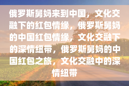 俄罗斯舅妈来到中国，文化交融下的红包情缘，俄罗斯舅妈的中国红包情缘，文化交融下的深情纽带，俄罗斯舅妈的中国红包之旅，文化交融中的深情纽带