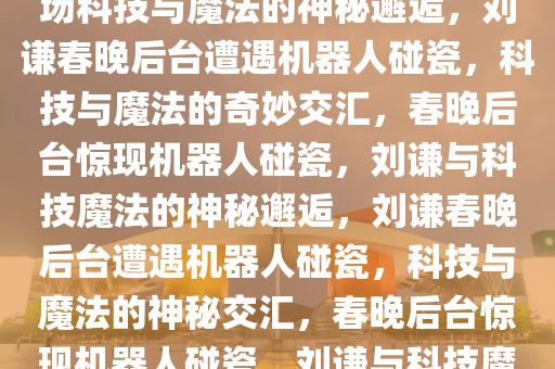 刘谦春晚后台遇机器人碰瓷，一场科技与魔法的神秘邂逅，刘谦春晚后台遭遇机器人碰瓷，科技与魔法的奇妙交汇，春晚后台惊现机器人碰瓷，刘谦与科技魔法的神秘邂逅，刘谦春晚后台遭遇机器人碰瓷，科技与魔法的神秘交汇，春晚后台惊现机器人碰瓷，刘谦与科技魔法的神秘邂逅