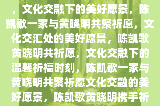 陈凯歌一家与黄晓明相约祈福，文化交融下的美好愿景，陈凯歌一家与黄晓明共聚祈愿，文化交汇处的美好愿景，陈凯歌黄晓明共祈愿，文化交融下的温馨祈福时刻，陈凯歌一家与黄晓明共聚祈愿文化交融的美好愿景，陈凯歌黄晓明携手祈福，文化交融的美好愿景时刻