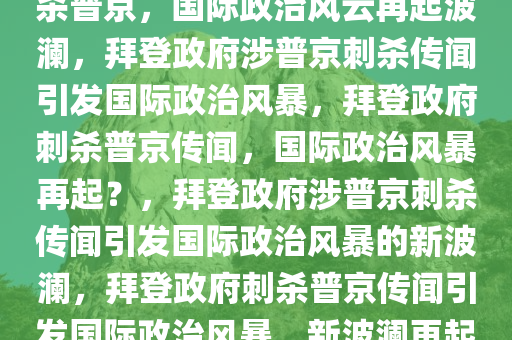 美记者爆料拜登政府曾试图刺杀普京，国际政治风云再起波澜，拜登政府涉普京刺杀传闻引发国际政治风暴，拜登政府刺杀普京传闻，国际政治风暴再起？，拜登政府涉普京刺杀传闻引发国际政治风暴的新波澜，拜登政府刺杀普京传闻引发国际政治风暴，新波澜再起！