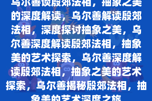 乌尔善谈殷郊法相，抽象之美的深度解读，乌尔善解读殷郊法相，深度探讨抽象之美，乌尔善深度解读殷郊法相，抽象美的艺术探索，乌尔善深度解读殷郊法相，抽象之美的艺术探索，乌尔善揭秘殷郊法相，抽象美的艺术深度之旅