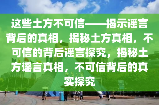 这些土方不可信——揭示谣言背后的真相，揭秘土方真相，不可信的背后谣言探究，揭秘土方谣言真相，不可信背后的真实探究