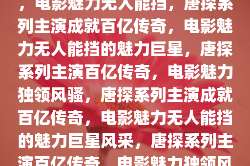 唐探系列主演成就破百亿传奇，电影魅力无人能挡，唐探系列主演成就百亿传奇，电影魅力无人能挡的魅力巨星，唐探系列主演百亿传奇，电影魅力独领风骚，唐探系列主演成就百亿传奇，电影魅力无人能挡的魅力巨星风采，唐探系列主演百亿传奇，电影魅力独领风骚