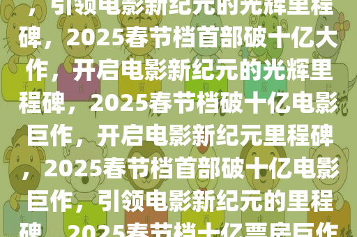 2025春节档首部10亿电影诞生，引领电影新纪元的光辉里程碑，2025春节档首部破十亿大作，开启电影新纪元的光辉里程碑，2025春节档破十亿电影巨作，开启电影新纪元里程碑，2025春节档首部破十亿电影巨作，引领电影新纪元的里程碑，2025春节档十亿票房巨作，开启电影新纪元里程碑