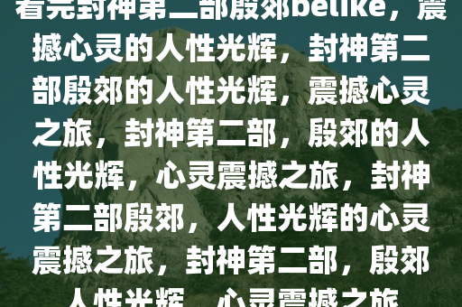 看完封神第二部殷郊belike，震撼心灵的人性光辉，封神第二部殷郊的人性光辉，震撼心灵之旅，封神第二部，殷郊的人性光辉，心灵震撼之旅，封神第二部殷郊，人性光辉的心灵震撼之旅，封神第二部，殷郊人性光辉，心灵震撼之旅