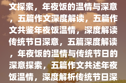 年夜饭的温情与深意，五篇作文探索，年夜饭的温情与深意，五篇作文深度解读，五篇作文共鉴年夜饭温情，深度解读传统节日深意，五篇深度解读，年夜饭的温情与传统节日的深意探索，五篇作文共述年夜饭温情，深度解析传统节日深意