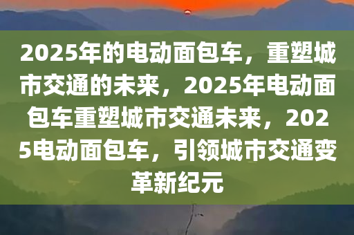 2025年的电动面包车，重塑城市交通的未来，2025年电动面包车重塑城市交通未来，2025电动面包车，引领城市交通变革新纪元