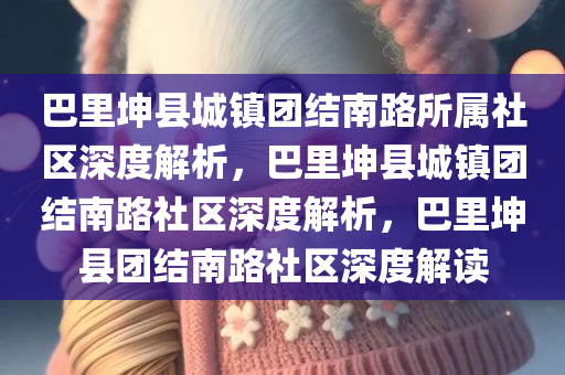 巴里坤县城镇团结南路所属社区深度解析，巴里坤县城镇团结南路社区深度解析，巴里坤县团结南路社区深度解读