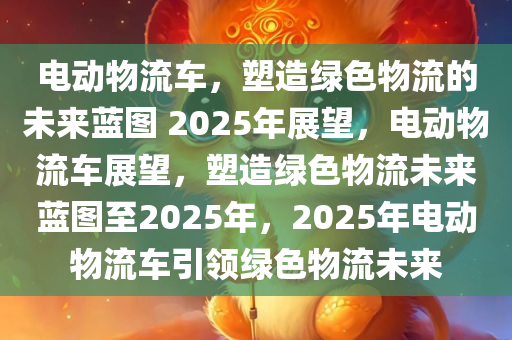 电动物流车，塑造绿色物流的未来蓝图 2025年展望，电动物流车展望，塑造绿色物流未来蓝图至2025年，2025年电动物流车引领绿色物流未来