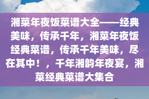 湘菜年夜饭菜谱大全——经典美味，传承千年，湘菜年夜饭经典菜谱，传承千年美味，尽在其中！，千年湘韵年夜宴，湘菜经典菜谱大集合