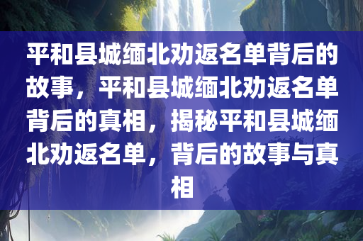 平和县城缅北劝返名单背后的故事，平和县城缅北劝返名单背后的真相，揭秘平和县城缅北劝返名单，背后的故事与真相