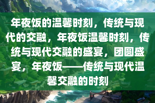 年夜饭的温馨时刻，传统与现代的交融，年夜饭温馨时刻，传统与现代交融的盛宴，团圆盛宴，年夜饭——传统与现代温馨交融的时刻