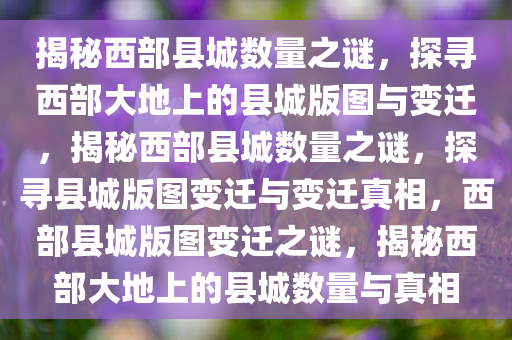 揭秘西部县城数量之谜，探寻西部大地上的县城版图与变迁，揭秘西部县城数量之谜，探寻县城版图变迁与变迁真相，西部县城版图变迁之谜，揭秘西部大地上的县城数量与真相