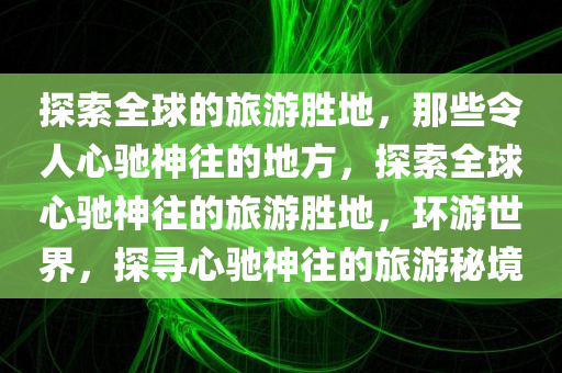 探索全球的旅游胜地，那些令人心驰神往的地方，探索全球心驰神往的旅游胜地，环游世界，探寻心驰神往的旅游秘境