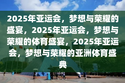 2025年亚运会，梦想与荣耀的盛宴，2025年亚运会，梦想与荣耀的体育盛宴，2025年亚运会，梦想与荣耀的亚洲体育盛典