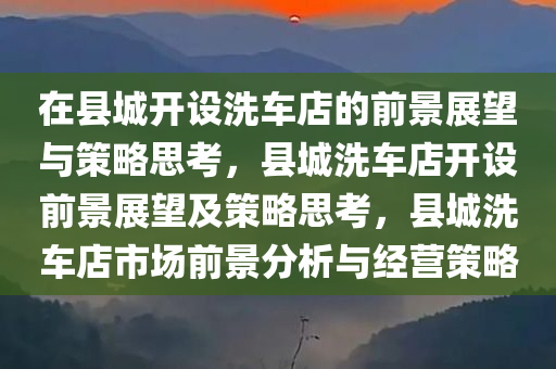 在县城开设洗车店的前景展望与策略思考，县城洗车店开设前景展望及策略思考，县城洗车店市场前景分析与经营策略