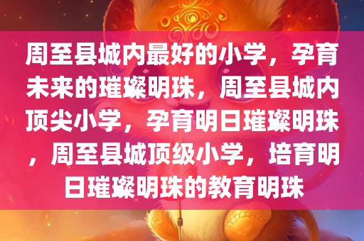 周至县城内最好的小学，孕育未来的璀璨明珠，周至县城内顶尖小学，孕育明日璀璨明珠，周至县城顶级小学，培育明日璀璨明珠的教育明珠