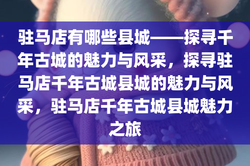 驻马店有哪些县城——探寻千年古城的魅力与风采，探寻驻马店千年古城县城的魅力与风采，驻马店千年古城县城魅力之旅