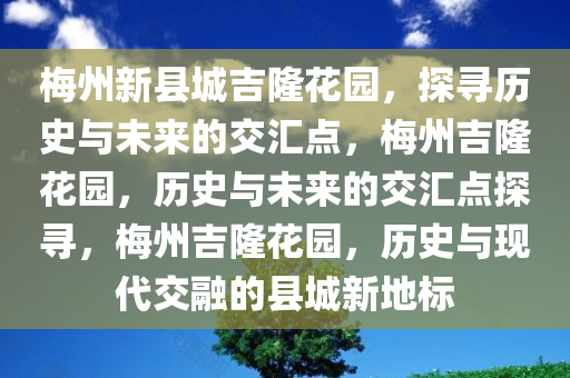 梅州新县城吉隆花园，探寻历史与未来的交汇点，梅州吉隆花园，历史与未来的交汇点探寻，梅州吉隆花园，历史与现代交融的县城新地标