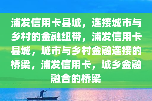 浦发信用卡县城，连接城市与乡村的金融纽带，浦发信用卡县城，城市与乡村金融连接的桥梁，浦发信用卡，城乡金融融合的桥梁