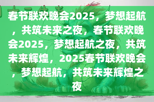 春节联欢晚会2025，梦想起航，共筑未来之夜，春节联欢晚会2025，梦想起航之夜，共筑未来辉煌，2025春节联欢晚会，梦想起航，共筑未来辉煌之夜