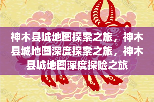 神木县城地图探索之旅，神木县城地图深度探索之旅，神木县城地图深度探险之旅