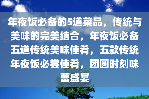 年夜饭必备的5道菜品，传统与美味的完美结合，年夜饭必备五道传统美味佳肴，五款传统年夜饭必尝佳肴，团圆时刻味蕾盛宴