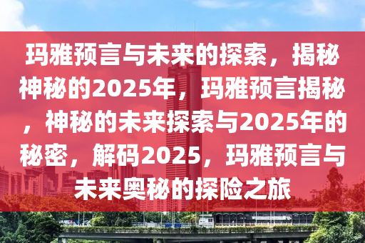 玛雅预言与未来的探索，揭秘神秘的2025年，玛雅预言揭秘，神秘的未来探索与2025年的秘密，解码2025，玛雅预言与未来奥秘的探险之旅