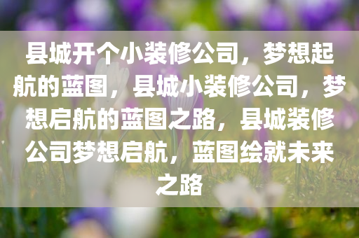 县城开个小装修公司，梦想起航的蓝图，县城小装修公司，梦想启航的蓝图之路，县城装修公司梦想启航，蓝图绘就未来之路