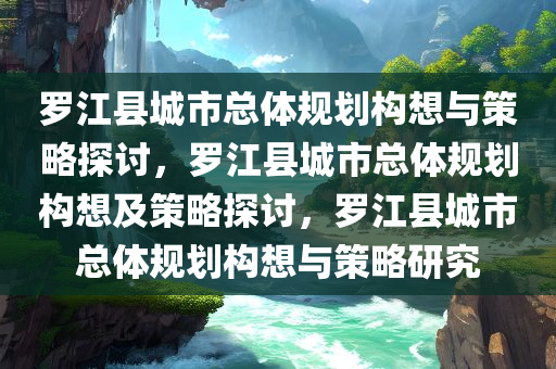 罗江县城市总体规划构想与策略探讨，罗江县城市总体规划构想及策略探讨，罗江县城市总体规划构想与策略研究