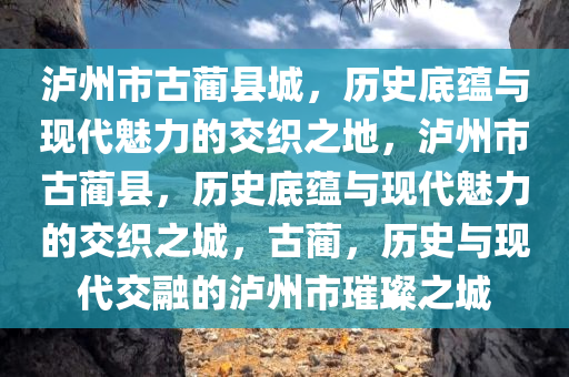 泸州市古蔺县城，历史底蕴与现代魅力的交织之地，泸州市古蔺县，历史底蕴与现代魅力的交织之城，古蔺，历史与现代交融的泸州市璀璨之城