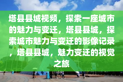 塔县县城视频，探索一座城市的魅力与变迁，塔县县城，探索城市魅力与变迁的影像记录，塔县县城，魅力变迁的视觉之旅