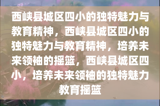 西峡县城区四小的独特魅力与教育精神，西峡县城区四小的独特魅力与教育精神，培养未来领袖的摇篮，西峡县城区四小，培养未来领袖的独特魅力教育摇篮