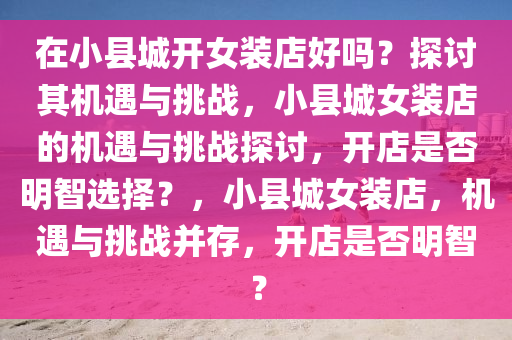 在小县城开女装店好吗？探讨其机遇与挑战，小县城女装店的机遇与挑战探讨，开店是否明智选择？，小县城女装店，机遇与挑战并存，开店是否明智？