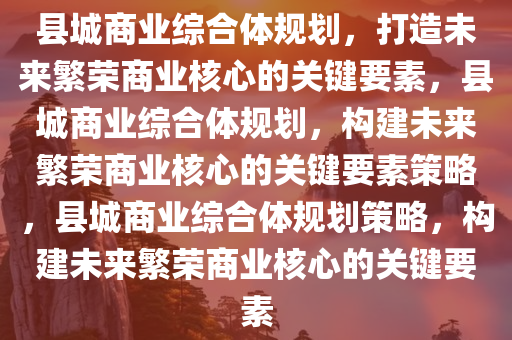 县城商业综合体规划，打造未来繁荣商业核心的关键要素，县城商业综合体规划，构建未来繁荣商业核心的关键要素策略，县城商业综合体规划策略，构建未来繁荣商业核心的关键要素