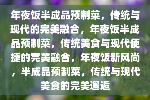 年夜饭半成品预制菜，传统与现代的完美融合，年夜饭半成品预制菜，传统美食与现代便捷的完美融合，年夜饭新风尚，半成品预制菜，传统与现代美食的完美邂逅