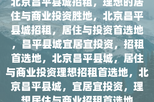 北京昌平县城招租，理想的居住与商业投资胜地，北京昌平县城招租，居住与投资首选地，昌平县城宜居宜投资，招租首选地，北京昌平县城，居住与商业投资理想招租首选地，北京昌平县城，宜居宜投资，理想居住与商业招租首选地