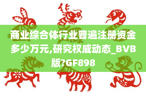 商业综合体行业普遍注册资金多少万元,研究权威动态_BVB版?GF898