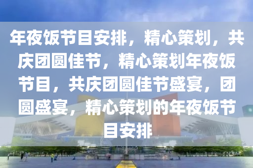 年夜饭节目安排，精心策划，共庆团圆佳节，精心策划年夜饭节目，共庆团圆佳节盛宴，团圆盛宴，精心策划的年夜饭节目安排