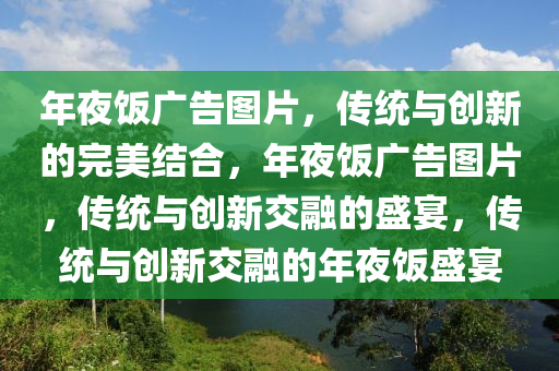 年夜饭广告图片，传统与创新的完美结合，年夜饭广告图片，传统与创新交融的盛宴，传统与创新交融的年夜饭盛宴