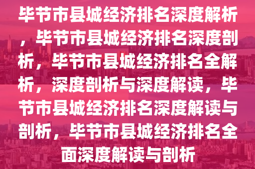 毕节市县城经济排名深度解析，毕节市县城经济排名深度剖析，毕节市县城经济排名全解析，深度剖析与深度解读，毕节市县城经济排名深度解读与剖析，毕节市县城经济排名全面深度解读与剖析