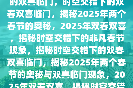 2025年两个春节，时空交错下的双喜临门，时空交错下的双春双喜临门，揭秘2025年两个春节的奥秘，2025年双春双喜，揭秘时空交错下的非凡春节现象，揭秘时空交错下的双春双喜临门，揭秘2025年两个春节的奥秘与双喜临门现象，2025年双春双喜，揭秘时空交错下的非凡春节现象