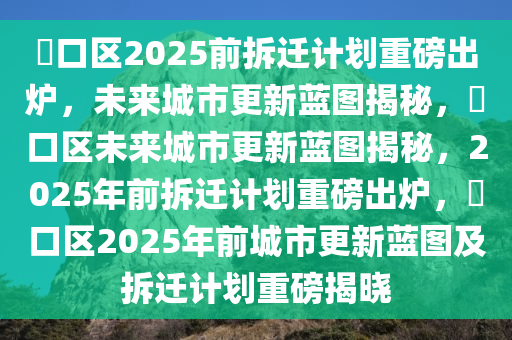 硚口区2025前拆迁计划重磅出炉，未来城市更新蓝图揭秘，硚口区未来城市更新蓝图揭秘，2025年前拆迁计划重磅出炉，硚口区2025年前城市更新蓝图及拆迁计划重磅揭晓