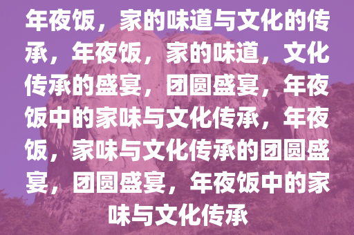 年夜饭，家的味道与文化的传承，年夜饭，家的味道，文化传承的盛宴，团圆盛宴，年夜饭中的家味与文化传承，年夜饭，家味与文化传承的团圆盛宴，团圆盛宴，年夜饭中的家味与文化传承