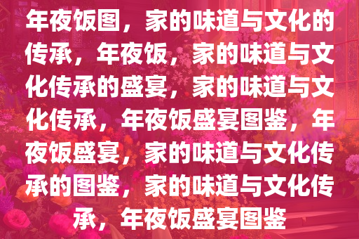 年夜饭图，家的味道与文化的传承，年夜饭，家的味道与文化传承的盛宴，家的味道与文化传承，年夜饭盛宴图鉴，年夜饭盛宴，家的味道与文化传承的图鉴，家的味道与文化传承，年夜饭盛宴图鉴