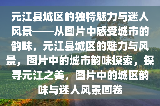 元江县城区的独特魅力与迷人风景——从图片中感受城市的韵味，元江县城区的魅力与风景，图片中的城市韵味探索，探寻元江之美，图片中的城区韵味与迷人风景画卷