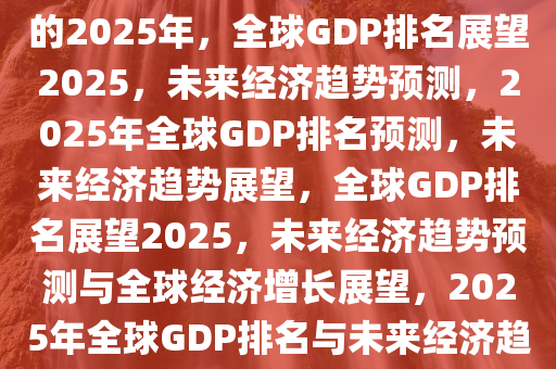 全球GDP排名预测，展望未来的2025年，全球GDP排名展望2025，未来经济趋势预测，2025年全球GDP排名预测，未来经济趋势展望，全球GDP排名展望2025，未来经济趋势预测与全球经济增长展望，2025年全球GDP排名与未来经济趋势展望