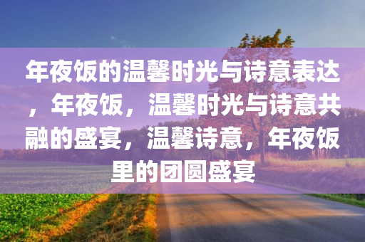 年夜饭的温馨时光与诗意表达，年夜饭，温馨时光与诗意共融的盛宴，温馨诗意，年夜饭里的团圆盛宴