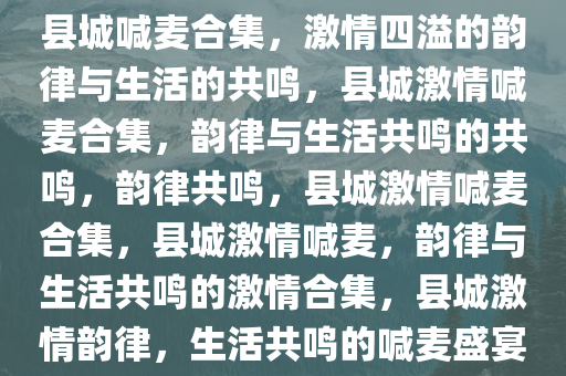 县城喊麦合集，激情四溢的韵律与生活的共鸣，县城激情喊麦合集，韵律与生活共鸣的共鸣，韵律共鸣，县城激情喊麦合集，县城激情喊麦，韵律与生活共鸣的激情合集，县城激情韵律，生活共鸣的喊麦盛宴