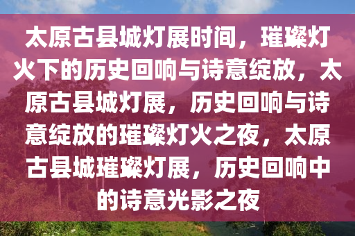 太原古县城灯展时间，璀璨灯火下的历史回响与诗意绽放，太原古县城灯展，历史回响与诗意绽放的璀璨灯火之夜，太原古县城璀璨灯展，历史回响中的诗意光影之夜